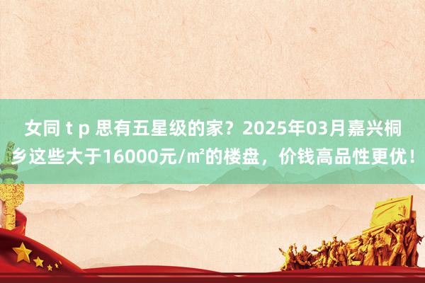 女同 t p 思有五星级的家？2025年03月嘉兴桐乡这些大于16000元/㎡的楼盘，价钱高品性更优！