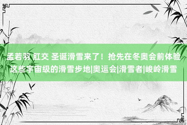 孟若羽 肛交 圣诞滑雪来了！抢先在冬奥会前体验这些宇宙级的滑雪步地|奥运会|滑雪者|峻岭滑雪