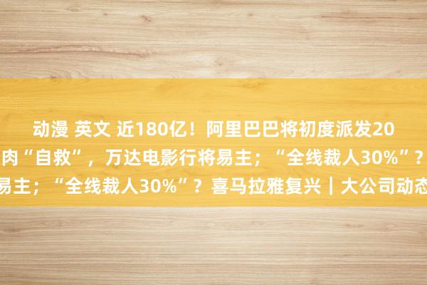 动漫 英文 近180亿！阿里巴巴将初度派发2023年度股息；王健林割肉“自救”，万达电影行将易主；“全线裁人30%”？喜马拉雅复兴｜大公司动态