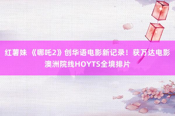红薯妹 《哪吒2》创华语电影新记录！获万达电影澳洲院线HOYTS全境排片