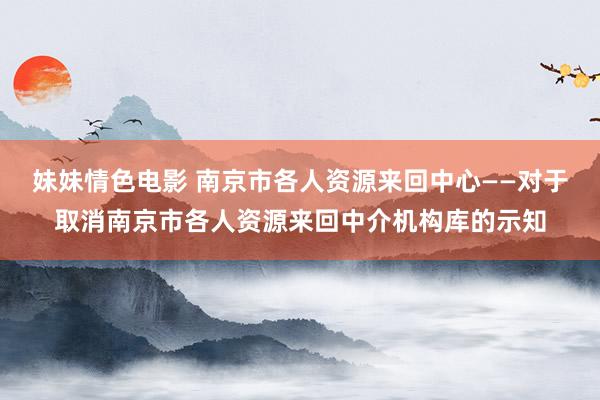 妹妹情色电影 南京市各人资源来回中心——对于取消南京市各人资源来回中介机构库的示知