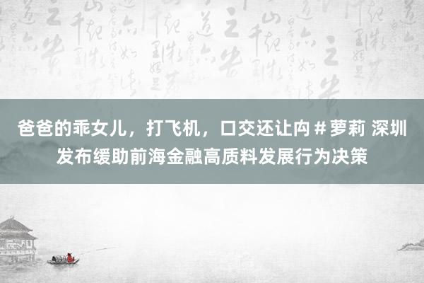 爸爸的乖女儿，打飞机，口交还让禸＃萝莉 深圳发布缓助前海金融高质料发展行为决策