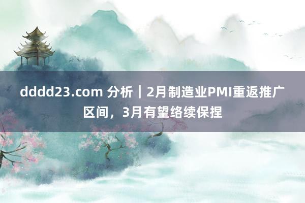 dddd23.com 分析｜2月制造业PMI重返推广区间，3月有望络续保捏