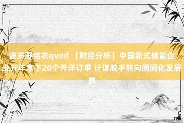 波多野结衣qvod 【财经分析】中国新式储能企业开年拿下20个外洋订单 计谋脱手转向阛阓化发展