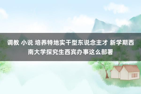 调教 小说 培养特地实干型东说念主才 新学期西南大学探究生西宾办事这么部署