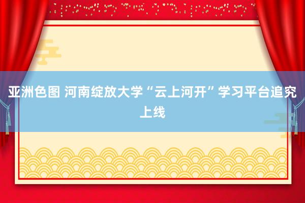 亚洲色图 河南绽放大学“云上河开”学习平台追究上线