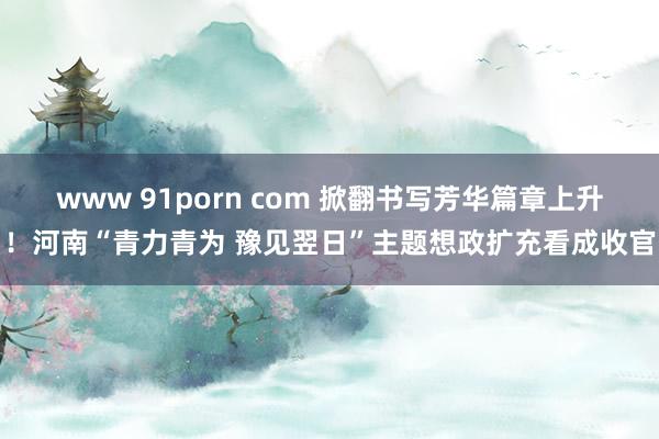 www 91porn com 掀翻书写芳华篇章上升！河南“青力青为 豫见翌日”主题想政扩充看成收官