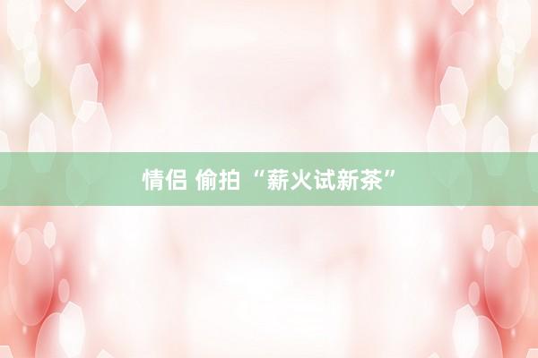 情侣 偷拍 “薪火试新茶”