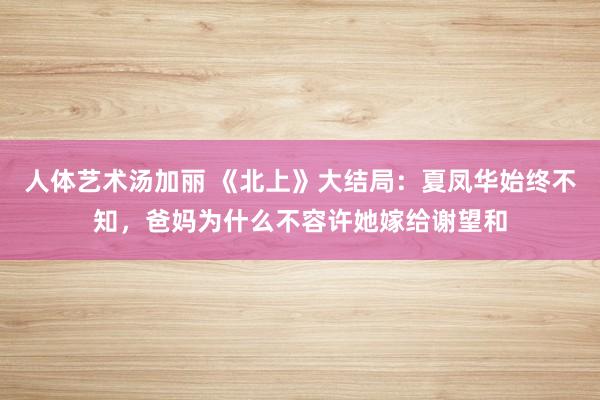 人体艺术汤加丽 《北上》大结局：夏凤华始终不知，爸妈为什么不容许她嫁给谢望和