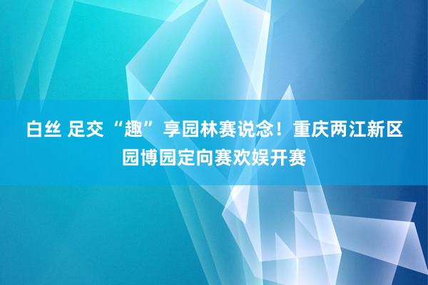 白丝 足交 “趣” 享园林赛说念！重庆两江新区园博园定向赛欢娱开赛