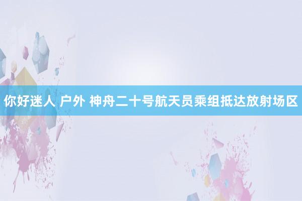 你好迷人 户外 神舟二十号航天员乘组抵达放射场区