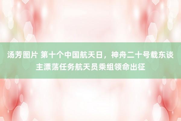 汤芳图片 第十个中国航天日，神舟二十号载东谈主漂荡任务航天员乘组领命出征