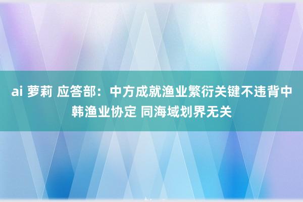 ai 萝莉 应答部：中方成就渔业繁衍关键不违背中韩渔业协定 同海域划界无关