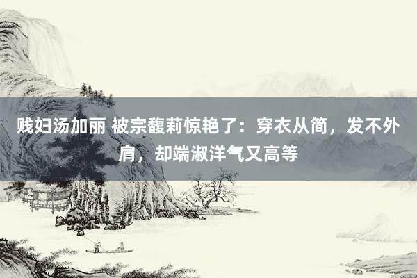 贱妇汤加丽 被宗馥莉惊艳了：穿衣从简，发不外肩，却端淑洋气又高等
