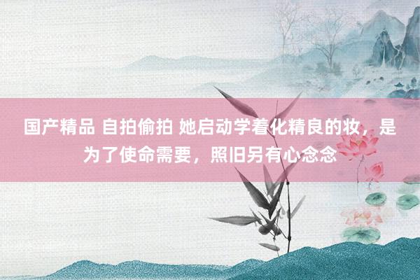 国产精品 自拍偷拍 她启动学着化精良的妆，是为了使命需要，照旧另有心念念