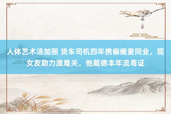 人体艺术汤加丽 货车司机四年携偏瘫妻同业，现女友助力渡难关，他戴德本年流毒证