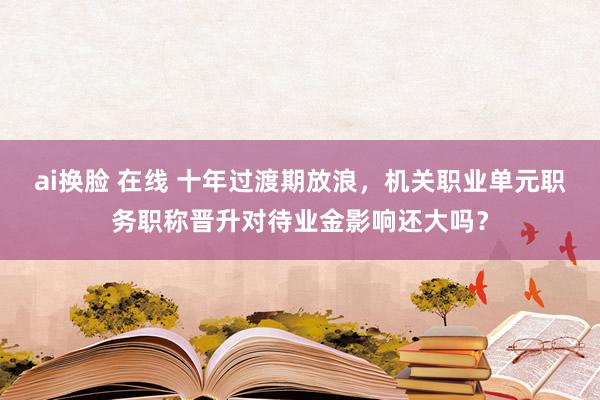 ai换脸 在线 十年过渡期放浪，机关职业单元职务职称晋升对待业金影响还大吗？