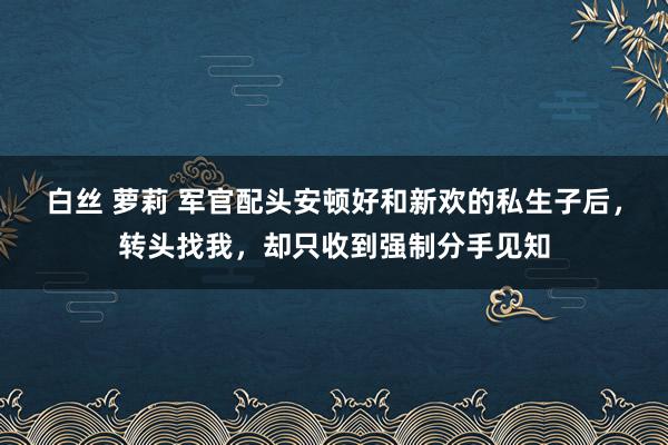 白丝 萝莉 军官配头安顿好和新欢的私生子后，转头找我，却只收到强制分手见知