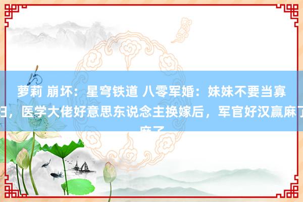 萝莉 崩坏：星穹铁道 八零军婚：妹妹不要当寡妇，医学大佬好意思东说念主换嫁后，军官好汉赢麻了