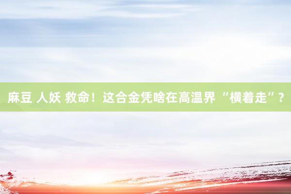 麻豆 人妖 救命！这合金凭啥在高温界 “横着走”？