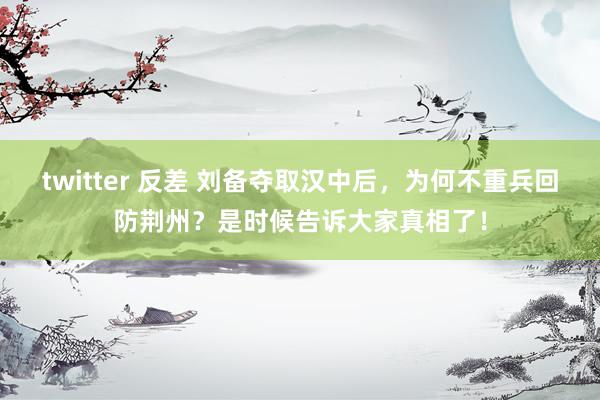 twitter 反差 刘备夺取汉中后，为何不重兵回防荆州？是时候告诉大家真相了！