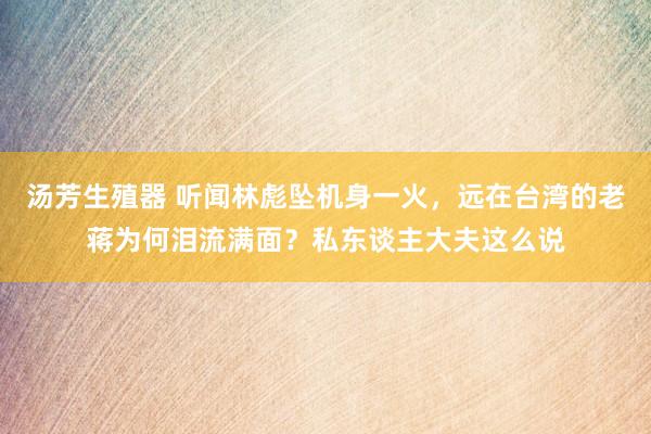汤芳生殖器 听闻林彪坠机身一火，远在台湾的老蒋为何泪流满面？私东谈主大夫这么说