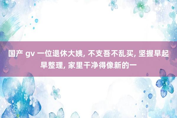 国产 gv 一位退休大姨， 不支吾不乱买， 坚握早起早整理， 家里干净得像新的一
