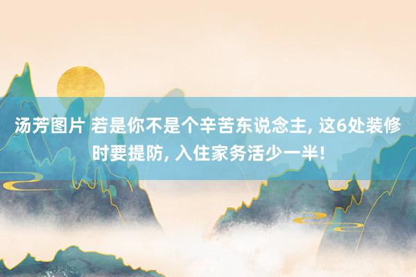 汤芳图片 若是你不是个辛苦东说念主， 这6处装修时要提防， 入住家务活少一半!
