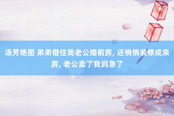 汤芳艳图 弟弟借住我老公婚前房， 还悄悄装修成亲房， 老公卖了我妈急了
