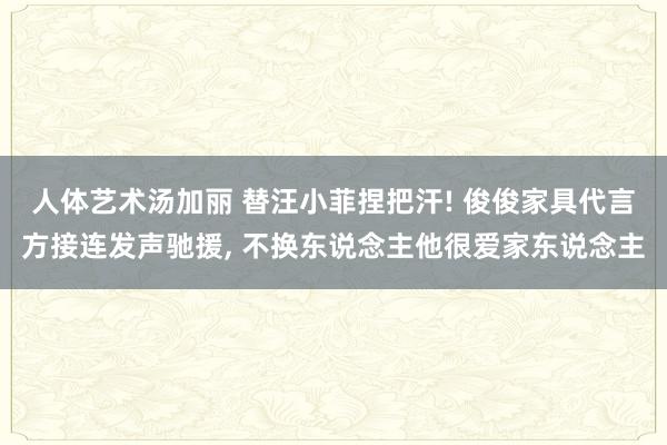人体艺术汤加丽 替汪小菲捏把汗! 俊俊家具代言方接连发声驰援， 不换东说念主他很爱家东说念主