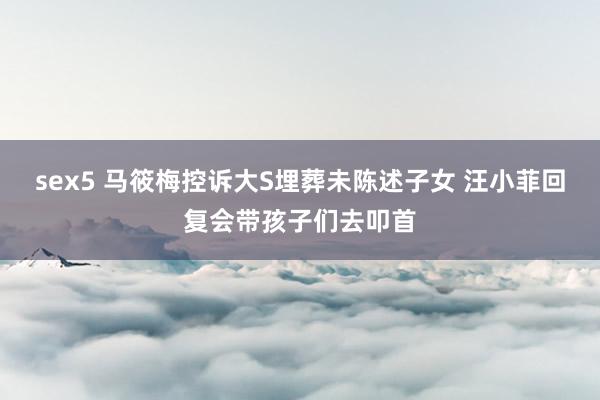 sex5 马筱梅控诉大S埋葬未陈述子女 汪小菲回复会带孩子们去叩首