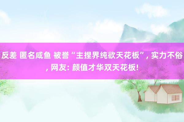 反差 匿名咸鱼 被誉“主捏界纯欲天花板”， 实力不俗， 网友: 颜值才华双天花板!