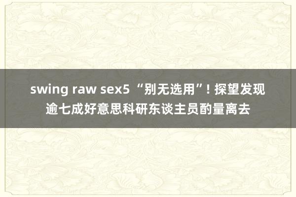 swing raw sex5 “别无选用”! 探望发现逾七成好意思科研东谈主员酌量离去