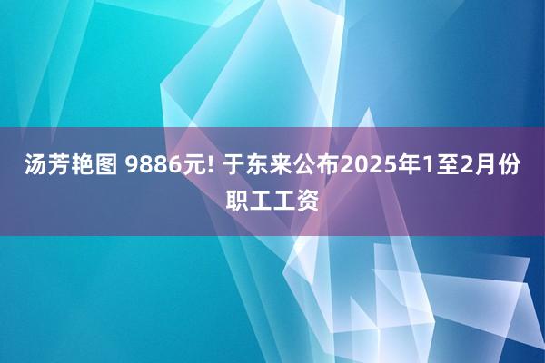 汤芳艳图 9886元! 于东来公布2025年1至2月份职工工资