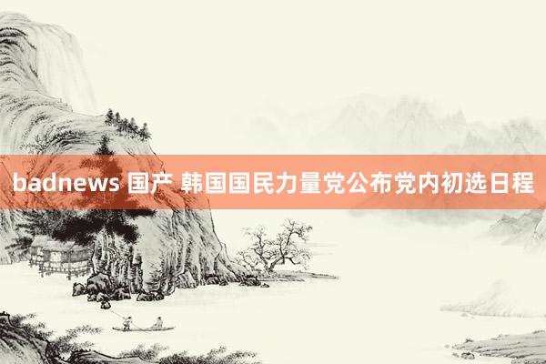 badnews 国产 韩国国民力量党公布党内初选日程