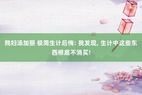 贱妇汤加丽 极简生计后悔: 我发现， 生计中这些东西根底不消买!