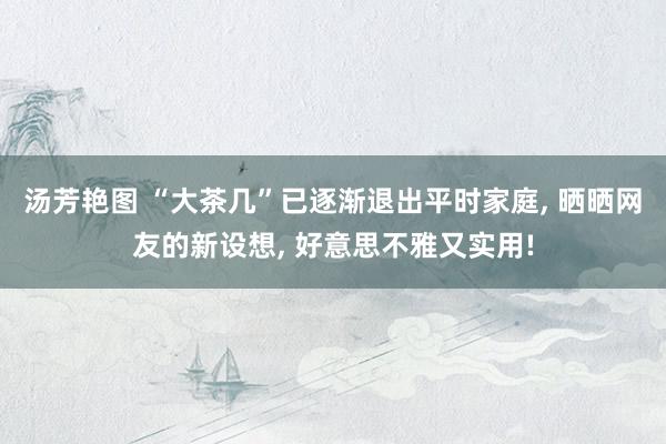 汤芳艳图 “大茶几”已逐渐退出平时家庭， 晒晒网友的新设想， 好意思不雅又实用!