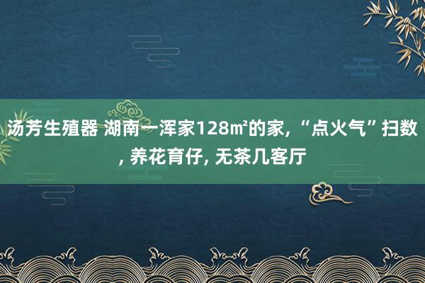 汤芳生殖器 湖南一浑家128㎡的家， “点火气”扫数， 养花育仔， 无茶几客厅