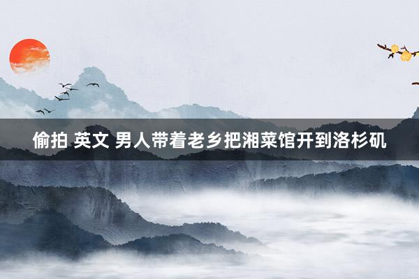 偷拍 英文 男人带着老乡把湘菜馆开到洛杉矶