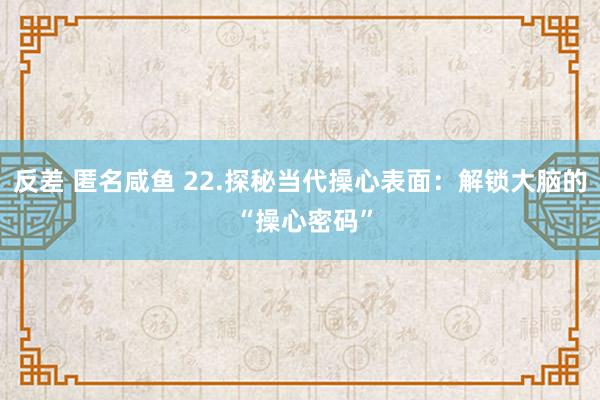 反差 匿名咸鱼 22.探秘当代操心表面：解锁大脑的 “操心密码”