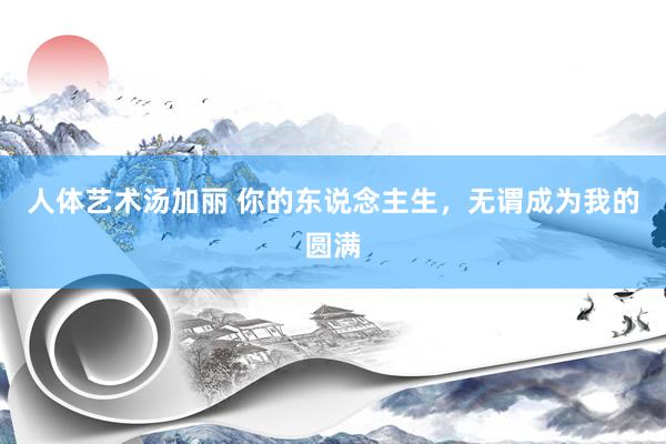 人体艺术汤加丽 你的东说念主生，无谓成为我的圆满