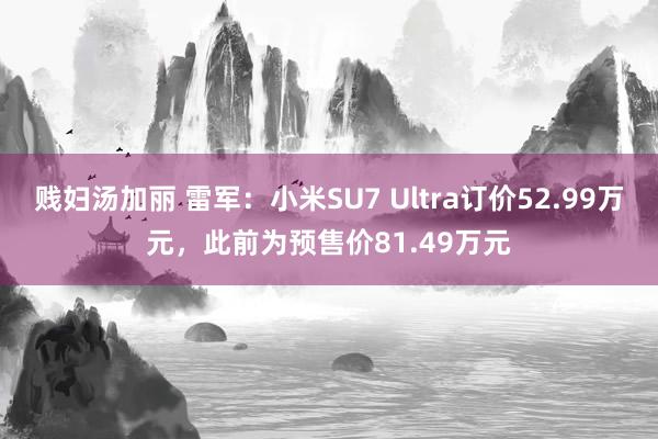 贱妇汤加丽 雷军：小米SU7 Ultra订价52.99万元，此前为预售价81.49万元
