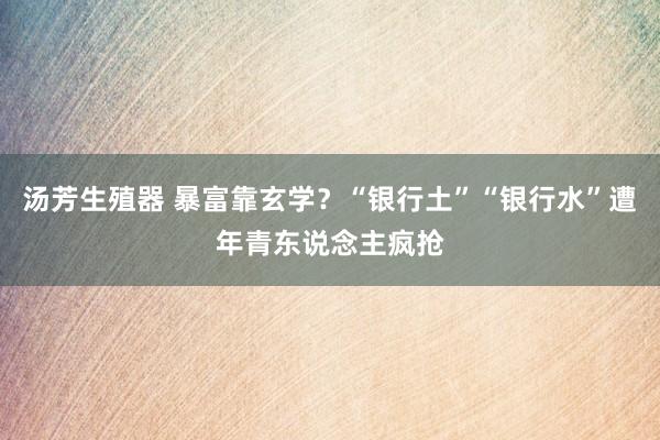 汤芳生殖器 暴富靠玄学？“银行土”“银行水”遭年青东说念主疯抢