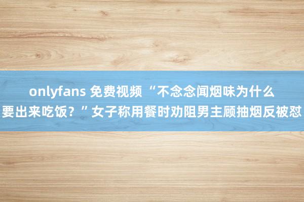 onlyfans 免费视频 “不念念闻烟味为什么要出来吃饭？”女子称用餐时劝阻男主顾抽烟反被怼